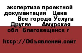 экспертиза проектной документации › Цена ­ 10 000 - Все города Услуги » Другие   . Амурская обл.,Благовещенск г.